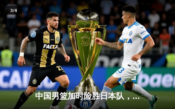 中国男篮加时险胜日本队，王哲林砍下28分16篮板成关键先生 - 3