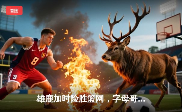 雄鹿加时险胜篮网，字母哥44分14篮板制霸内线，杜兰特空砍39分